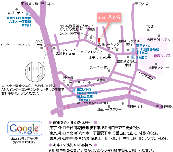 花むらまでの地図[東京メトロ千代田線]赤坂駅下車、５B出口をでて徒歩3分。
[東京メトロ南北線]六本木一丁目駅下車、3番出口を出て、徒歩約8分。
[東京メトロ銀座線・南北線]溜池山王駅下車、11番出口を出て、徒歩5〜6分。専用駐車場がございません。お近くの有料駐車場をご利用ください。